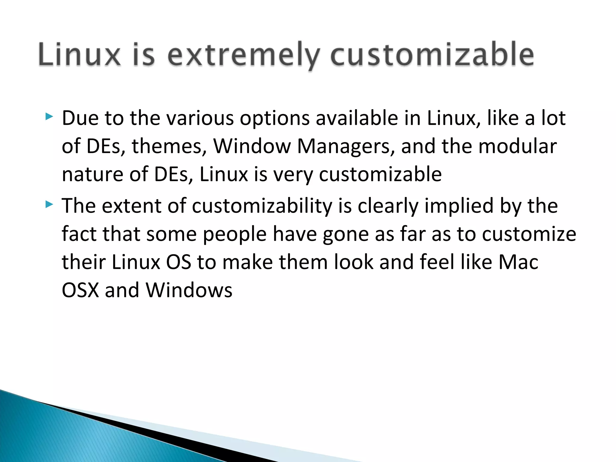  Due to the various options available in Linux, like a lot
  of DEs, themes, Window Managers, and the modular
  nature of DEs, Linux is very customizable
 The extent of customizability is clearly implied by the
  fact that some people have gone as far as to customize
  their Linux OS to make them look and feel like Mac
  OSX and Windows
 