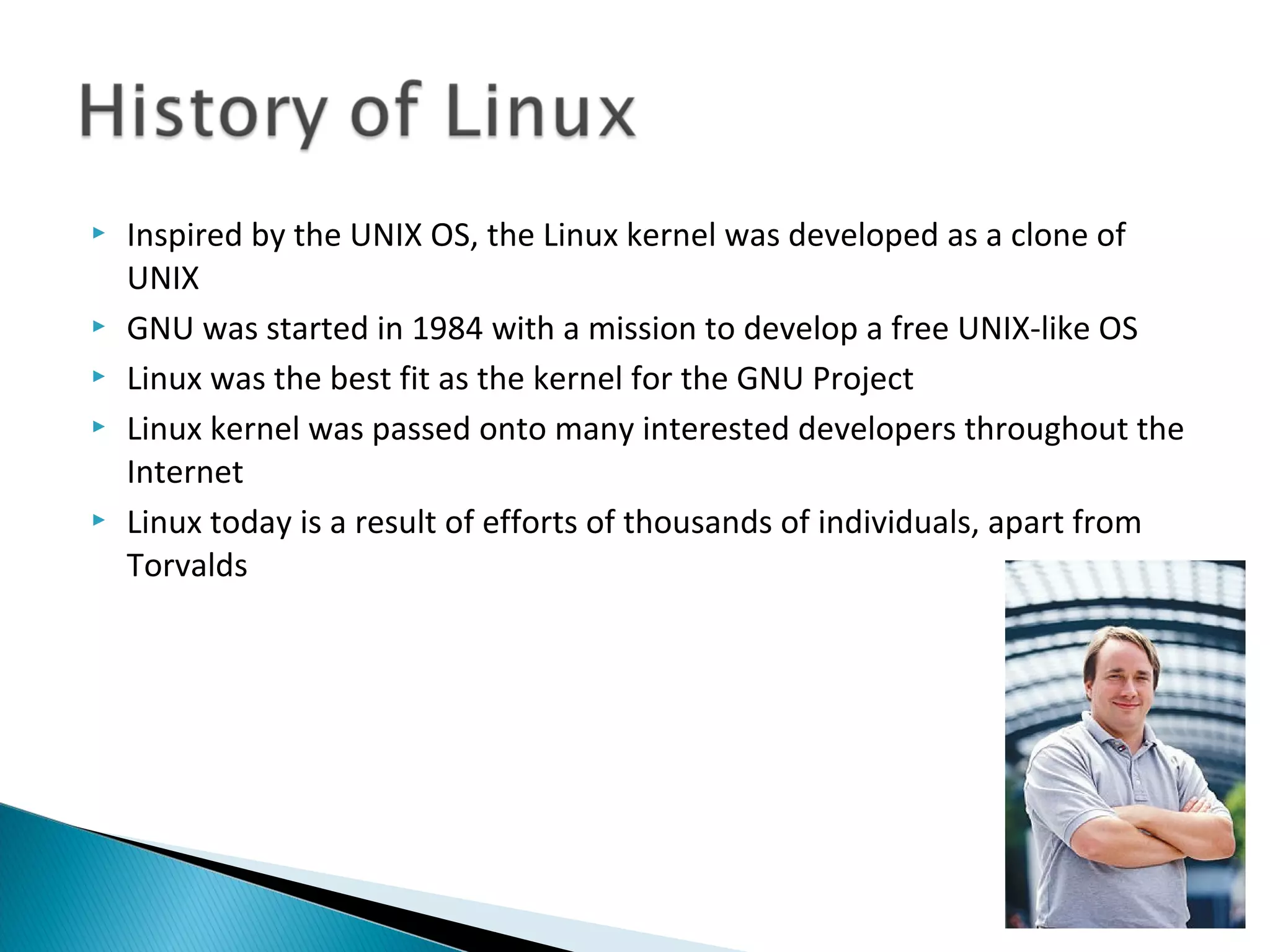    Inspired by the UNIX OS, the Linux kernel was developed as a clone of
    UNIX
   GNU was started in 1984 with a mission to develop a free UNIX-like OS
   Linux was the best fit as the kernel for the GNU Project
   Linux kernel was passed onto many interested developers throughout the
    Internet
   Linux today is a result of efforts of thousands of individuals, apart from
    Torvalds
 