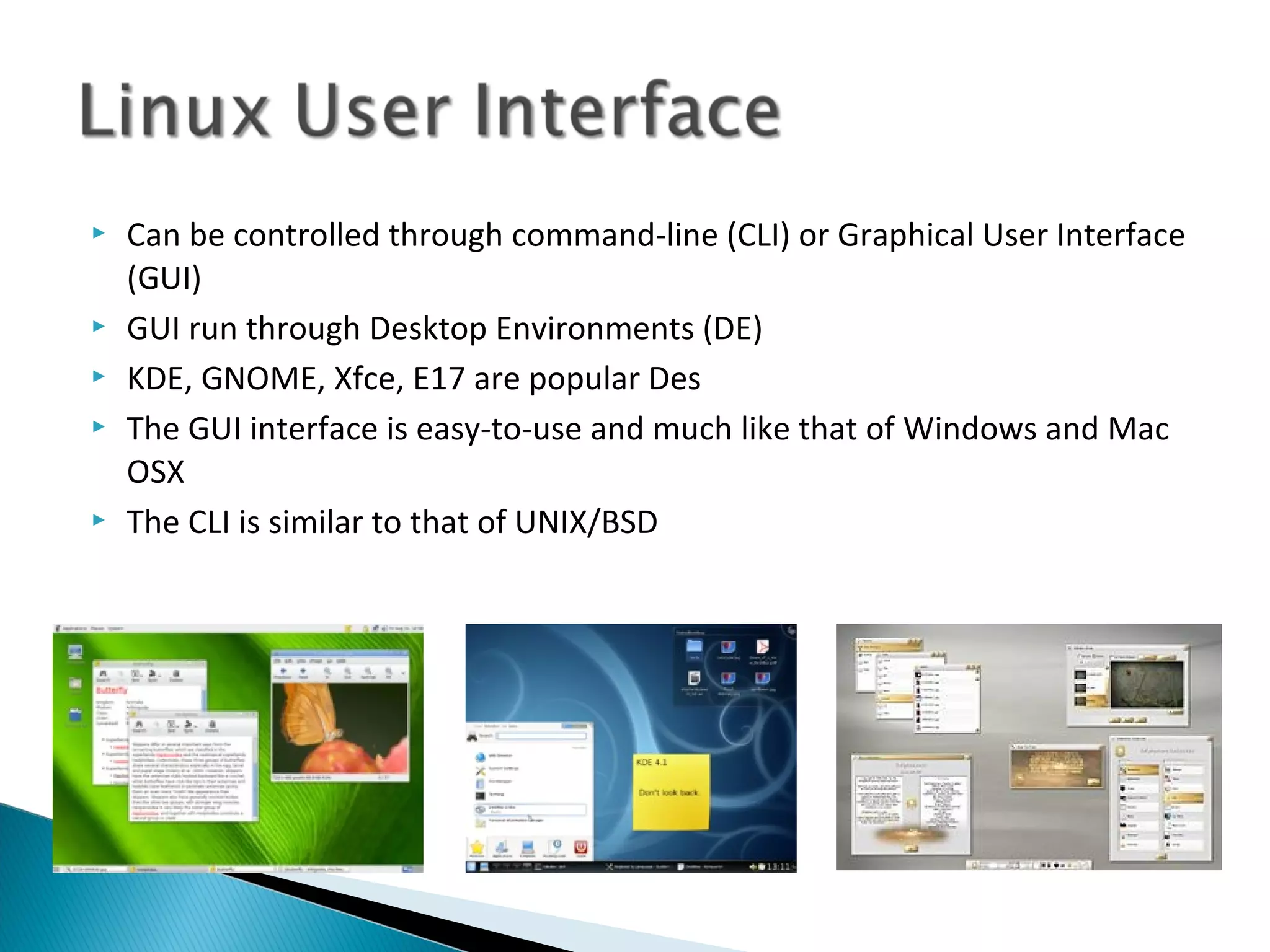    Can be controlled through command-line (CLI) or Graphical User Interface
    (GUI)
   GUI run through Desktop Environments (DE)
   KDE, GNOME, Xfce, E17 are popular Des
   The GUI interface is easy-to-use and much like that of Windows and Mac
    OSX
   The CLI is similar to that of UNIX/BSD
 