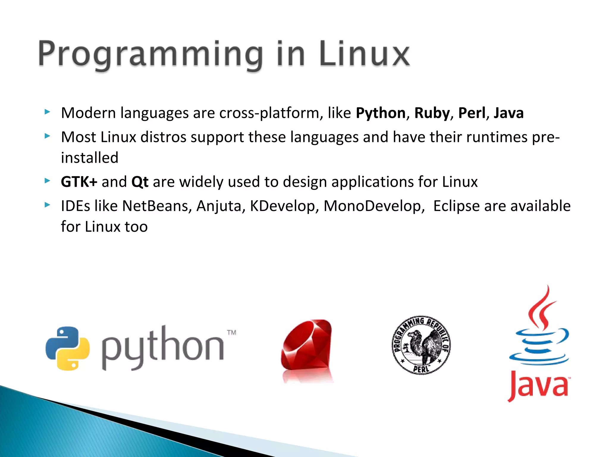    Modern languages are cross-platform, like Python, Ruby, Perl, Java
   Most Linux distros support these languages and have their runtimes pre-
    installed
   GTK+ and Qt are widely used to design applications for Linux
   IDEs like NetBeans, Anjuta, KDevelop, MonoDevelop, Eclipse are available
    for Linux too
 