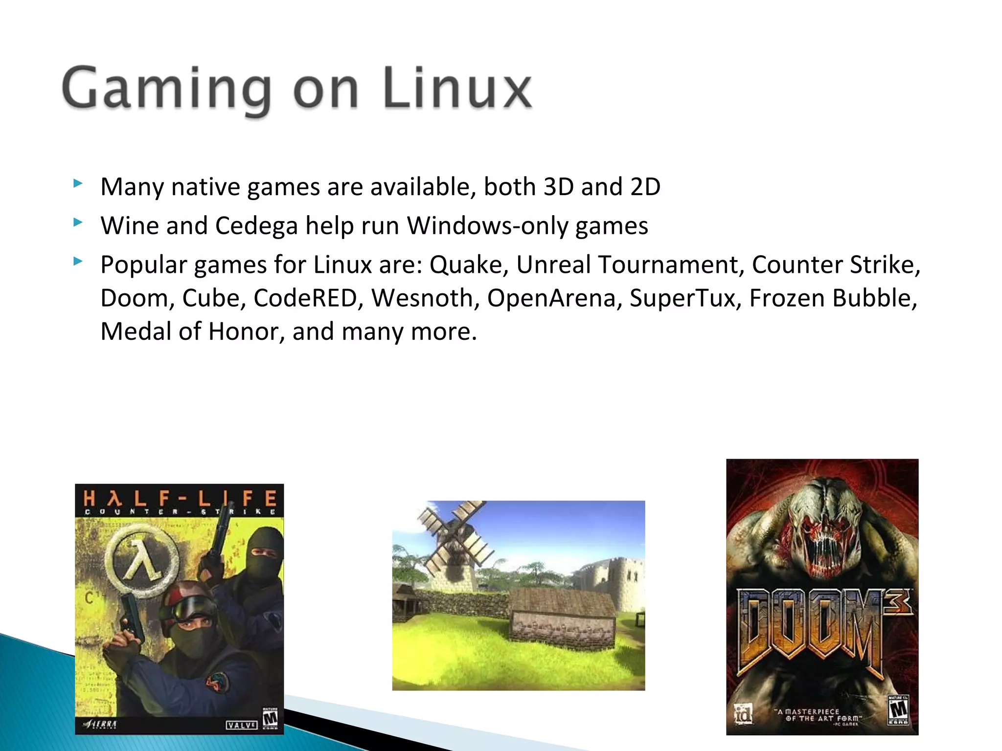    Many native games are available, both 3D and 2D
   Wine and Cedega help run Windows-only games
   Popular games for Linux are: Quake, Unreal Tournament, Counter Strike,
    Doom, Cube, CodeRED, Wesnoth, OpenArena, SuperTux, Frozen Bubble,
    Medal of Honor, and many more.
 