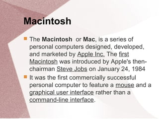 Macintosh
 The Macintosh or Mac, is a series of
personal computers designed, developed,
and marketed by Apple Inc. The first
Macintosh was introduced by Apple's then-
chairman Steve Jobs on January 24, 1984
 It was the first commercially successful
personal computer to feature a mouse and a
graphical user interface rather than a
command-line interface.
 