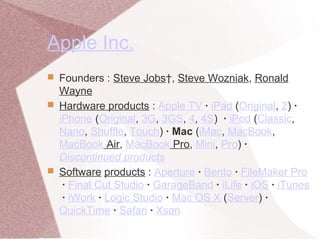 Apple Inc.
 Founders : Steve Jobs†, Steve Wozniak, Ronald
Wayne
 Hardware products : Apple TV · iPad (Original, 2) ·
iPhone (Original, 3G, 3GS, 4, 4S) · iPod (Classic,
Nano, Shuffle, Touch) · Mac (iMac, MacBook,
MacBook Air, MacBook Pro, Mini, Pro) ·
Discontinued products
 Software products : Aperture · Bento · FileMaker Pro
· Final Cut Studio · GarageBand · iLife · iOS · iTunes
· iWork · Logic Studio · Mac OS X (Server) ·
QuickTime · Safari · Xsan
 