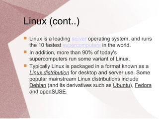 Linux (cont..)
 Linux is a leading server operating system, and runs
the 10 fastest supercomputers in the world.
 In addition, more than 90% of today's
supercomputers run some variant of Linux.
 Typically Linux is packaged in a format known as a
Linux distribution for desktop and server use. Some
popular mainstream Linux distributions include
Debian (and its derivatives such as Ubuntu), Fedora
and openSUSE.
 