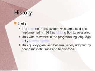 History:
 Unix
 The Unix operating system was conceived and
implemented in 1969 at AT&T's Bell Laboratories
 Unix was re-written in the programming language
C by Dennis Ritchie
 Unix quickly grew and became widely adopted by
academic institutions and businesses.
 