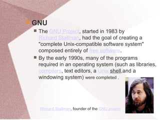  GNU
 The GNU Project, started in 1983 by
Richard Stallman, had the goal of creating a
"complete Unix-compatible software system"
composed entirely of free software.
 By the early 1990s, many of the programs
required in an operating system (such as libraries,
compilers, text editors, a Unix shell,and a
windowing system) were completed .
Richard Stallman, founder of the GNU project
 