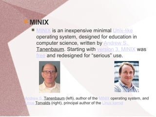  MINIX
 MINIX is an inexpensive minimal Unix-like
operating system, designed for education in
computer science, written by Andrew S.
Tanenbaum. Starting with version 3, MINIX was
free and redesigned for “serious” use.
Andrew S. Tanenbaum (left), author of the MINIX operating system, and
Linus Torvalds (right), principal author of the Linux kernel
 