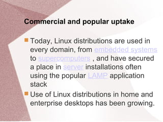 Commercial and popular uptake
 Today, Linux distributions are used in
every domain, from embedded systems
to supercomputers , and have secured
a place in server installations often
using the popular LAMP application
stack
 Use of Linux distributions in home and
enterprise desktops has been growing.
 