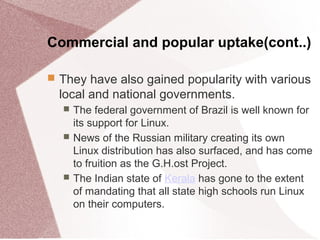 Commercial and popular uptake(cont..)
 They have also gained popularity with various
local and national governments.
 The federal government of Brazil is well known for
its support for Linux.
 News of the Russian military creating its own
Linux distribution has also surfaced, and has come
to fruition as the G.H.ost Project.
 The Indian state of Kerala has gone to the extent
of mandating that all state high schools run Linux
on their computers.
 