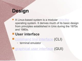 Design
 A Linux-based system is a modular Unix-like
operating system. It derives much of its basic design
from principles established in Unix during the 1970s
and 1980s.
 User interface
 command line interface (CLI)
− terminal emulator
 graphical user interface (GUI)
 