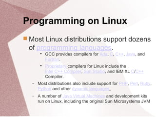 Programming on Linux
 Most Linux distributions support dozens
of programming languages.

GCC provides compilers for Ada, C, C++, Java, and
Fortran.

Proprietary compilers for Linux include the
Intel C++ Compiler, Sun Studio, and IBM XL C/C++
Compiler.
− Most distributions also include support for PHP, Perl, Ruby,
Python and other dynamic languages.
− A number of Java Virtual Machines and development kits
run on Linux, including the original Sun Microsystems JVM
 