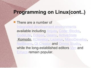 Programming on Linux(cont..)
 There are a number of
Integrated development environments
available including Anjuta, Code::Blocks,
CodeLite, Eclipse, Geany, ActiveState
Komodo, KDevelop, Lazarus, MonoDevelop,
NetBeans, Qt Creator and Omnis Studio,
while the long-established editors Vim and
Emacs remain popular.
 