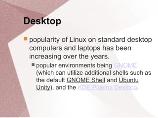 Desktop
 popularity of Linux on standard desktop
computers and laptops has been
increasing over the years.
 popular environments being GNOME
(which can utilize additional shells such as
the default GNOME Shell and Ubuntu
Unity), and the KDE Plasma Desktop.
 