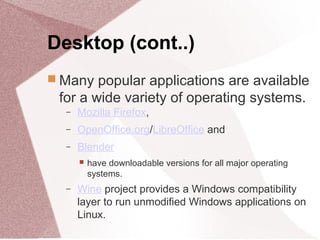 Desktop (cont..)
 Many popular applications are available
for a wide variety of operating systems.
− Mozilla Firefox,
− OpenOffice.org/LibreOffice and
− Blender
 have downloadable versions for all major operating
systems.
− Wine project provides a Windows compatibility
layer to run unmodified Windows applications on
Linux.
 