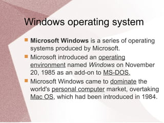 Windows operating system
 Microsoft Windows is a series of operating
systems produced by Microsoft.
 Microsoft introduced an operating
environment named Windows on November
20, 1985 as an add-on to MS-DOS.
 Microsoft Windows came to dominate the
world's personal computer market, overtaking
Mac OS, which had been introduced in 1984.
 