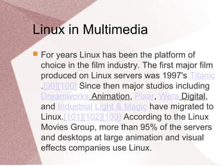 Linux in Multimedia
 For years Linux has been the platform of
choice in the film industry. The first major film
produced on Linux servers was 1997's Titanic
.[99][100] Since then major studios including
Dreamworks Animation, Pixar, Weta Digital,
and Industrial Light & Magic have migrated to
Linux.[101][102][103] According to the Linux
Movies Group, more than 95% of the servers
and desktops at large animation and visual
effects companies use Linux.
 