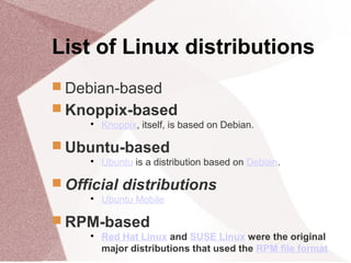 List of Linux distributions
 Debian-based
 Knoppix-based

Knoppix, itself, is based on Debian.
 Ubuntu-based

Ubuntu is a distribution based on Debian.
 Official distributions

Ubuntu Mobile
 RPM-based

Red Hat Linux and SUSE Linux were the original
major distributions that used the RPM file format
 