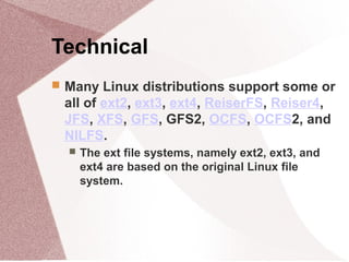 Technical
 Many Linux distributions support some or
all of ext2, ext3, ext4, ReiserFS, Reiser4,
JFS, XFS, GFS, GFS2, OCFS, OCFS2, and
NILFS.
 The ext file systems, namely ext2, ext3, and
ext4 are based on the original Linux file
system.
 