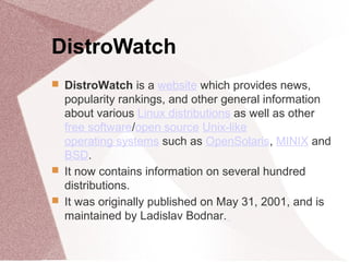 DistroWatch
 DistroWatch is a website which provides news,
popularity rankings, and other general information
about various Linux distributions as well as other
free software/open source Unix-like
operating systems such as OpenSolaris, MINIX and
BSD.
 It now contains information on several hundred
distributions.
 It was originally published on May 31, 2001, and is
maintained by Ladislav Bodnar.
 