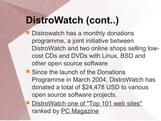 DistroWatch (cont..)
 Distrowatch has a monthly donations
programme, a joint initiative between
DistroWatch and two online shops selling low-
cost CDs and DVDs with Linux, BSD and
other open source software
 Since the launch of the Donations
Programme in March 2004, DistroWatch has
donated a total of $24,478 USD to various
open source software projects.
 DistroWatch one of "Top 101 web sites"
ranked by PC Magazine
 