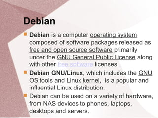 Debian
 Debian is a computer operating system
composed of software packages released as
free and open source software primarily
under the GNU General Public License along
with other free software licenses.
 Debian GNU/Linux, which includes the GNU
OS tools and Linux kernel, is a popular and
influential Linux distribution.
 Debian can be used on a variety of hardware,
from NAS devices to phones, laptops,
desktops and servers.
 