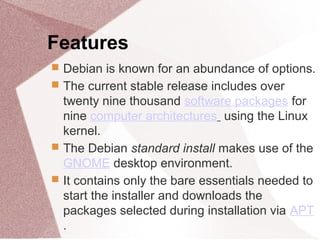 Features
 Debian is known for an abundance of options.
 The current stable release includes over
twenty nine thousand software packages for
nine computer architectures using the Linux
kernel.
 The Debian standard install makes use of the
GNOME desktop environment.
 It contains only the bare essentials needed to
start the installer and downloads the
packages selected during installation via APT
.
 
