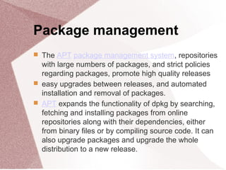Package management
 The APT package management system, repositories
with large numbers of packages, and strict policies
regarding packages, promote high quality releases
 easy upgrades between releases, and automated
installation and removal of packages.
 APT expands the functionality of dpkg by searching,
fetching and installing packages from online
repositories along with their dependencies, either
from binary files or by compiling source code. It can
also upgrade packages and upgrade the whole
distribution to a new release.
 