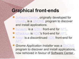 Graphical front-ends
 Software Center, originally developed for
Ubuntu, is a GNOME program to discover
and install applications.
 Synaptic is a GTK+ front-end for APT.
 KPackage is KDE's front-end for APT.
 Adept is a discontinued KDE front-end for
APT.
 Gnome Application Installer was a GNOME
program to discover and install applications,
now removed in favour of Software Center .
 