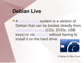 Debian Live
 A Debian Live system is a version of
Debian that can be booted directly from
removable media (CDs, DVDs, USB
keys) or via netboot without having to
install it on the hard drive.
A Debian 4.0 Box Cover
 
