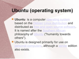 Ubuntu (operating system)
 Ubuntu is a computer operating system
based on the Debian Linux distribution and
distributed as free and open source software.
It is named after the Southern African
philosophy of Ubuntu ("humanity towards
others").
 Ubuntu is designed primarily for use on
personal computers, although a server edition
also exists.
 