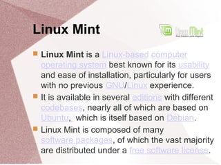 Linux Mint
 Linux Mint is a Linux-based computer
operating system best known for its usability
and ease of installation, particularly for users
with no previous GNU/Linux experience.
 It is available in several editions with different
codebases, nearly all of which are based on
Ubuntu, which is itself based on Debian.
 Linux Mint is composed of many
software packages, of which the vast majority
are distributed under a free software license.
 