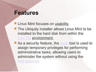 Features
 Linux Mint focuses on usability.
 The Ubiquity installer allows Linux Mint to be
installed to the hard disk from within the
Live CD environment.
 As a security feature, the sudo tool is used to
assign temporary privileges for performing
administrative tasks, allowing users to
administer the system without using the
root account.
 