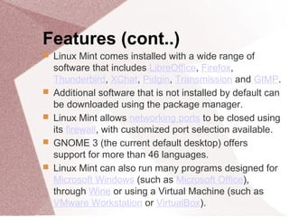 Features (cont..)
 Linux Mint comes installed with a wide range of
software that includes LibreOffice, Firefox,
Thunderbird, XChat, Pidgin, Transmission and GIMP.
 Additional software that is not installed by default can
be downloaded using the package manager.
 Linux Mint allows networking ports to be closed using
its firewall, with customized port selection available.
 GNOME 3 (the current default desktop) offers
support for more than 46 languages.
 Linux Mint can also run many programs designed for
Microsoft Windows (such as Microsoft Office),
through Wine or using a Virtual Machine (such as
VMware Workstation or VirtualBox).
 