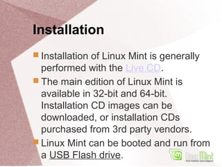 Installation
 Installation of Linux Mint is generally
performed with the Live CD.
 The main edition of Linux Mint is
available in 32-bit and 64-bit.
Installation CD images can be
downloaded, or installation CDs
purchased from 3rd party vendors.
 Linux Mint can be booted and run from
a USB Flash drive.
 