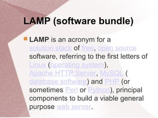 LAMP (software bundle)
 LAMP is an acronym for a
solution stack of free, open source
software, referring to the first letters of
Linux (operating system),
Apache HTTP Server, MySQL (
database software) and PHP (or
sometimes Perl or Python), principal
components to build a viable general
purpose web server.
 