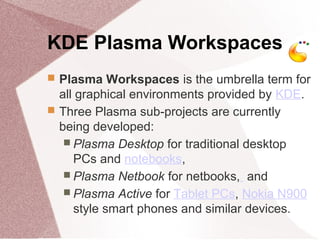 KDE Plasma Workspaces
 Plasma Workspaces is the umbrella term for
all graphical environments provided by KDE.
 Three Plasma sub-projects are currently
being developed:
 Plasma Desktop for traditional desktop
PCs and notebooks,
 Plasma Netbook for netbooks, and
 Plasma Active for Tablet PCs, Nokia N900
style smart phones and similar devices.
 