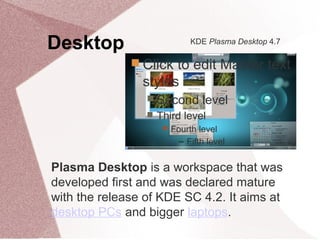 Desktop
 Click to edit Master text
styles
 Second level
 Third level
 Fourth level
− Fifth level
KDE Plasma Desktop 4.7
Plasma Desktop is a workspace that was
developed first and was declared mature
with the release of KDE SC 4.2. It aims at
desktop PCs and bigger laptops.
 