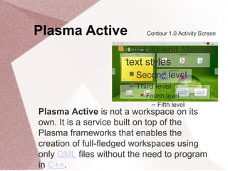 Plasma Active
 Click to edit Master
text styles
 Second level
 Third level
 Fourth level
− Fifth level
Contour 1.0 Activity Screen
Plasma Active is not a workspace on its
own. It is a service built on top of the
Plasma frameworks that enables the
creation of full-fledged workspaces using
only QML files without the need to program
in C++.
 