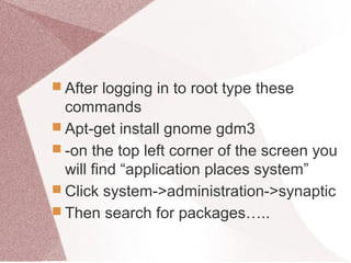  After logging in to root type these
commands
 Apt-get install gnome gdm3
 -on the top left corner of the screen you
will find “application places system”
 Click system->administration->synaptic
 Then search for packages…..
 
