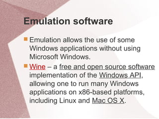 Emulation software
 Emulation allows the use of some
Windows applications without using
Microsoft Windows.
 Wine – a free and open source software
implementation of the Windows API,
allowing one to run many Windows
applications on x86-based platforms,
including Linux and Mac OS X.
 
