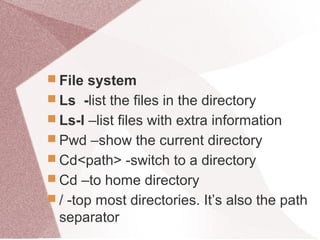  File system
 Ls -list the files in the directory
 Ls-l –list files with extra information
 Pwd –show the current directory
 Cd<path> -switch to a directory
 Cd –to home directory
 / -top most directories. It’s also the path
separator
 