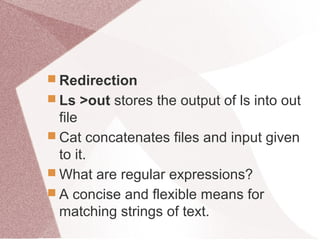  Redirection
 Ls >out stores the output of ls into out
file
 Cat concatenates files and input given
to it.
 What are regular expressions?
 A concise and flexible means for
matching strings of text.
 