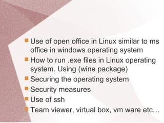  Use of open office in Linux similar to ms
office in windows operating system
 How to run .exe files in Linux operating
system. Using (wine package)
 Securing the operating system
 Security measures
 Use of ssh
 Team viewer, virtual box, vm ware etc…
 