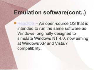 Emulation software(cont..)
 ReactOS – An open-source OS that is
intended to run the same software as
Windows, originally designed to
simulate Windows NT 4.0, now aiming
at Windows XP and Vista/7
compatibility.
 