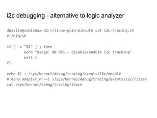 i2c debugging - alternative to logic analyzer
dpavlin@cubieboard2:~/linux-gpio-pinout$ cat i2c-tracing.sh
#!/bin/sh
if [ -z "$1" ] ; then
echo "Usage: $0 0|1 - disable/enable i2c tracking"
exit 1
fi
echo $1 > /sys/kernel/debug/tracing/events/i2c/enable
# echo adapter_nr==1 >/sys/kernel/debug/tracing/events/i2c/filter
cat /sys/kernel/debug/tracing/trace
 