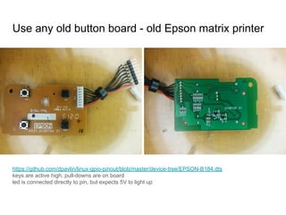 https://github.com/dpavlin/linux-gpio-pinout/blob/master/device-tree/EPSON-B184.dts
keys are active high, pull-downs are on board
led is connected directly to pin, but expects 5V to light up
Use any old button board - old Epson matrix printer
 