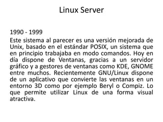 Linux Server
1990 - 1999
Este sistema al parecer es una versión mejorada de
Unix, basado en el estándar POSIX, un sistema que
en principio trabajaba en modo comandos. Hoy en
día dispone de Ventanas, gracias a un servidor
gráfico y a gestores de ventanas como KDE, GNOME
entre muchos. Recientemente GNU/Linux dispone
de un aplicativo que convierte las ventanas en un
entorno 3D como por ejemplo Beryl o Compiz. Lo
que permite utilizar Linux de una forma visual
atractiva.
 