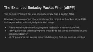 The Extended Berkeley Packet Filter (eBPF)
The Berkeley Packet Filter was originally simply that: a packet filter.
However, there are certain characteristics of the project as it evolved since 2014
that expanded upon its originally-intended usage:
● Filters were implemented as programs that ran in a kernel-mode VM;
● “BPF guarantees that the programs loaded into the kernel cannot crash, and
cannot run forever”
● eBPF programs can access in-kernel debugging features such as kprobes
 