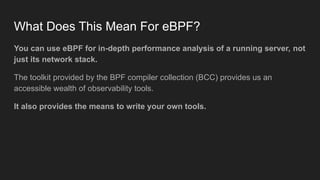 What Does This Mean For eBPF?
You can use eBPF for in-depth performance analysis of a running server, not
just its network stack.
The toolkit provided by the BPF compiler collection (BCC) provides us an
accessible wealth of observability tools.
It also provides the means to write your own tools.
 