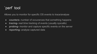 `perf` tool
Allows you to monitor for specific OS events to trace/analyse
● counters- number of occurances that something happens
● tracing- real time tracking of events (usually syscalls)
● probing- monitor and capture specific events on the server
● reporting- analyse captured data
 